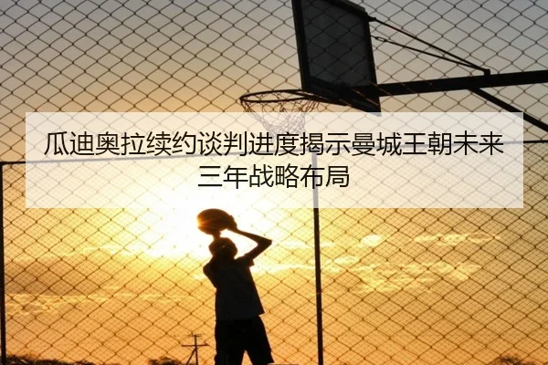 瓜迪奥拉续约谈判进度揭示曼城王朝未来三年战略布局