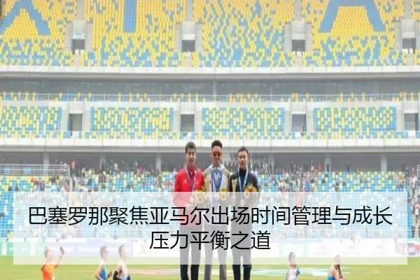 巴塞罗那聚焦亚马尔出场时间管理与成长压力平衡之道