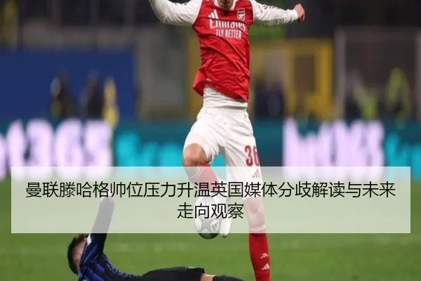 曼联滕哈格帅位压力升温英国媒体分歧解读与未来走向观察