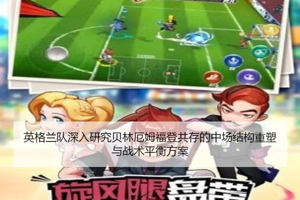 英格兰队深入研究贝林厄姆福登共存的中场结构重塑与战术平衡方案
