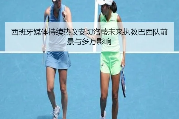 西班牙媒体持续热议安切洛蒂未来执教巴西队前景与多方影响