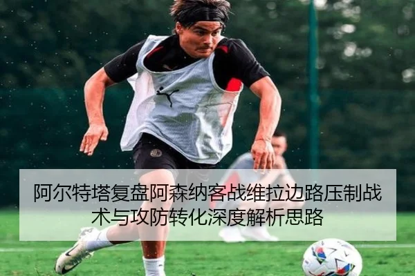 阿尔特塔复盘阿森纳客战维拉边路压制战术与攻防转化深度解析思路（kaiyun）