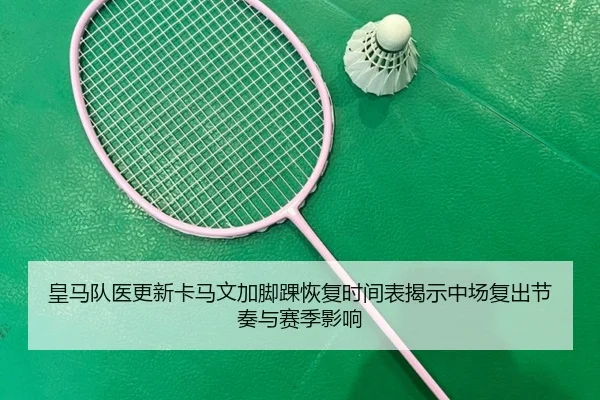 皇马队医更新卡马文加脚踝恢复时间表揭示中场复出节奏与赛季影响