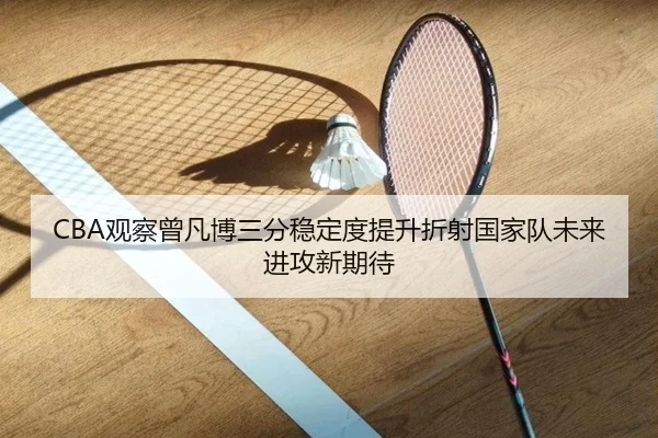CBA观察曾凡博三分稳定度提升折射国家队未来进攻新期待