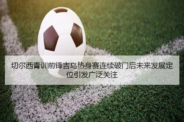 切尔西青训前锋吉乌热身赛连续破门后未来发展定位引发广泛关注