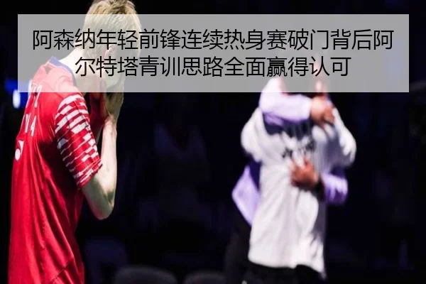 阿森纳年轻前锋连续热身赛破门背后阿尔特塔青训思路全面赢得认可