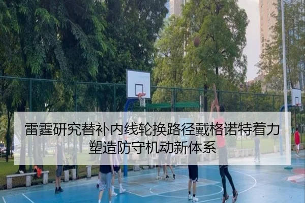 雷霆研究替补内线轮换路径戴格诺特着力塑造防守机动新体系