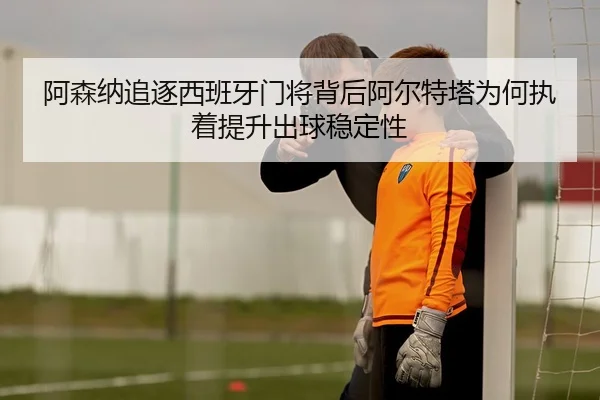 阿森纳追逐西班牙门将背后阿尔特塔为何执着提升出球稳定性