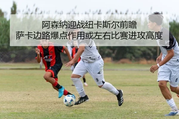 阿森纳迎战纽卡斯尔前瞻 萨卡边路爆点作用或左右比赛进攻高度