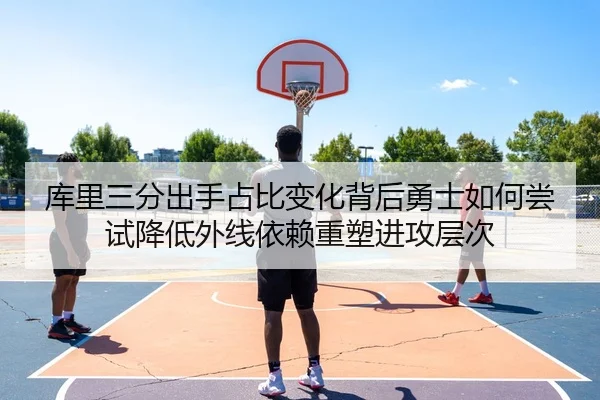 库里三分出手占比变化背后勇士如何尝试降低外线依赖重塑进攻层次